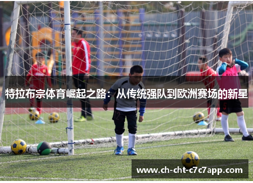 特拉布宗体育崛起之路:从传统强队到欧洲赛场的新星 特拉布宗体育崛起之路:从传统强队到欧洲赛场的新星