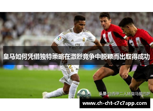 皇马如何凭借独特策略在激烈竞争中脱颖而出取得成功 皇马如何凭借独特策略在激烈竞争中脱颖而出取得成功