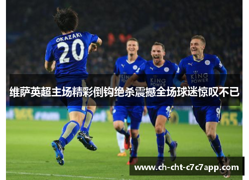 维萨英超主场精彩倒钩绝杀震撼全场球迷惊叹不已 维萨英超主场精彩倒钩绝杀震撼全场球迷惊叹不已