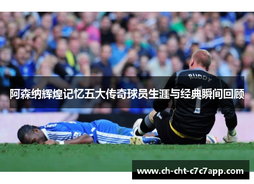 阿森纳辉煌记忆五大传奇球员生涯与经典瞬间回顾